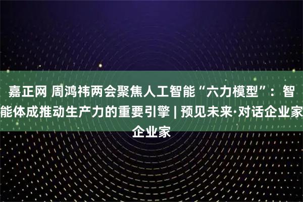 嘉正网 周鸿祎两会聚焦人工智能“六力模型”：智能体成推动生产力的重要引擎 | 预见未来·对话企业家