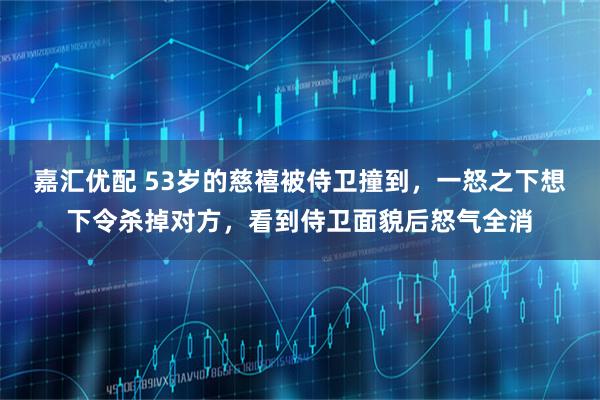 嘉汇优配 53岁的慈禧被侍卫撞到，一怒之下想下令杀掉对方，看到侍卫面貌后怒气全消