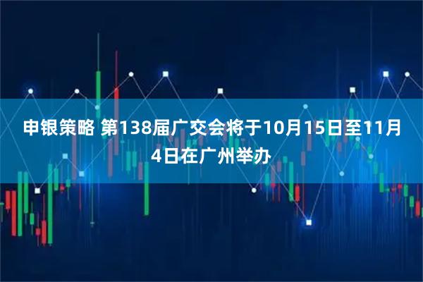 申银策略 第138届广交会将于10月15日至11月4日在广州举办