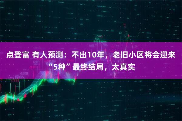 点登富 有人预测：不出10年，老旧小区将会迎来“5种”最终结局，太真实