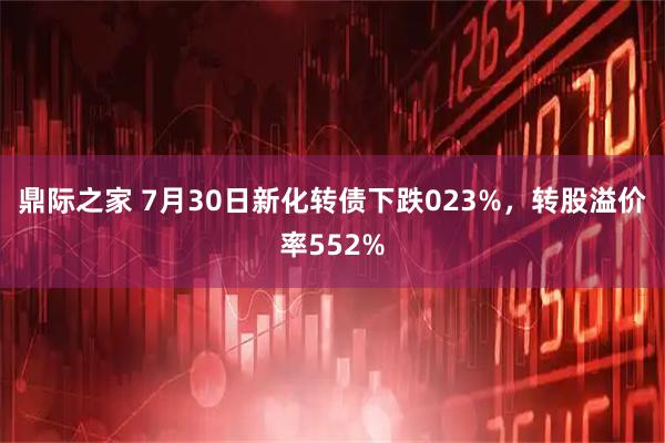 鼎际之家 7月30日新化转债下跌023%，转股溢价率552%