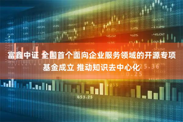 富鑫中证 全国首个面向企业服务领域的开源专项基金成立 推动知识去中心化