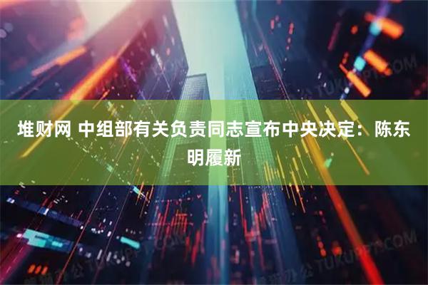 堆财网 中组部有关负责同志宣布中央决定：陈东明履新