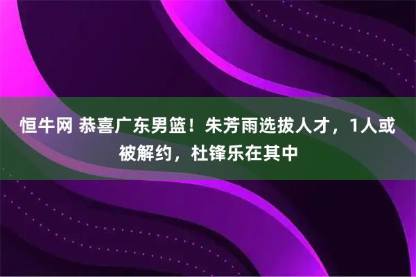 恒牛网 恭喜广东男篮！朱芳雨选拔人才，1人或被解约，杜锋乐在其中