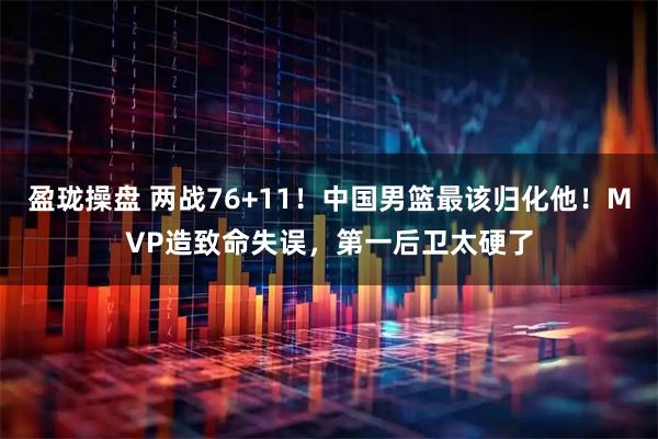 盈珑操盘 两战76+11！中国男篮最该归化他！MVP造致命失误，第一后卫太硬了