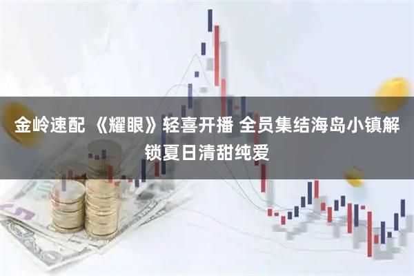 金岭速配 《耀眼》轻喜开播 全员集结海岛小镇解锁夏日清甜纯爱