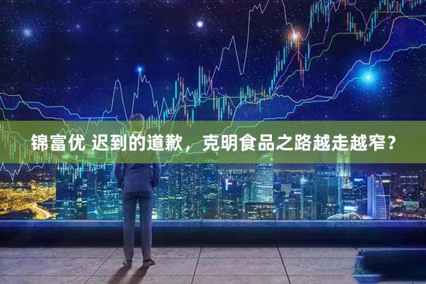 锦富优 迟到的道歉，克明食品之路越走越窄？