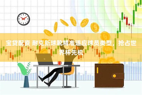 宝贷配资 耐克新球靴精准适应球员类型，抢占世界杯先机