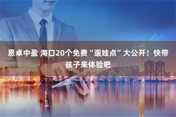 恩卓中盈 海口20个免费“遛娃点”大公开！快带孩子来体验吧
