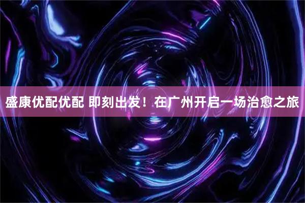 盛康优配优配 即刻出发！在广州开启一场治愈之旅