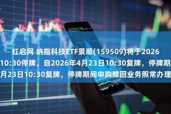 红启网 纳指科技ETF景顺(159509)将于2026年4月23日开市起至当日10:30停牌，自2026年4月23日10:30复牌，停牌期间申购赎回业务照常办理