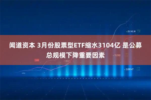 闻道资本 3月份股票型ETF缩水3104亿 是公募总规模下降重要因素