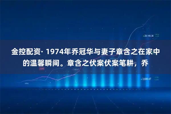 金控配资· 1974年乔冠华与妻子章含之在家中的温馨瞬间。章含之伏案伏案笔耕，乔