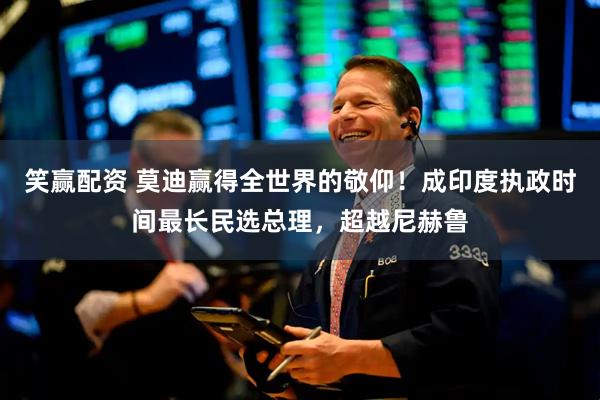笑赢配资 莫迪赢得全世界的敬仰！成印度执政时间最长民选总理，超越尼赫鲁