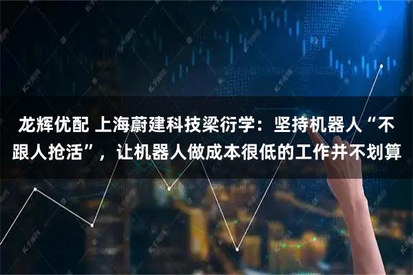 龙辉优配 上海蔚建科技梁衍学:坚持机器人“不跟人抢活”,让机器人做成本很低的工作并不划算
