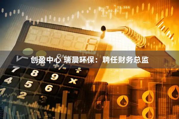 创盈中心 瑞晨环保：聘任财务总监