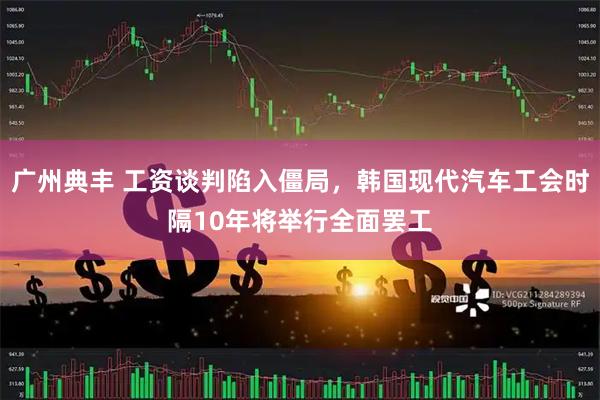 广州典丰 工资谈判陷入僵局，韩国现代汽车工会时隔10年将举行全面罢工