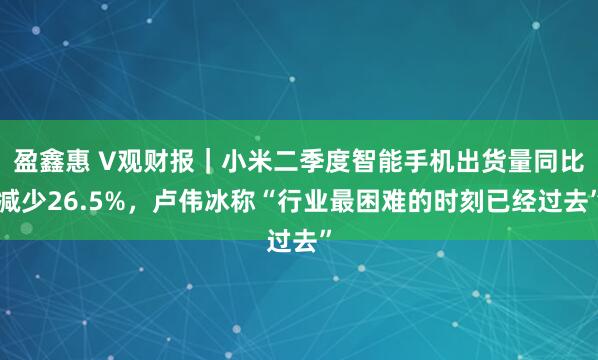 盈鑫惠 V观财报｜小米二季度智能手机出货量同比减少26.5%，卢伟冰称“行业最困难的时刻已经过去”