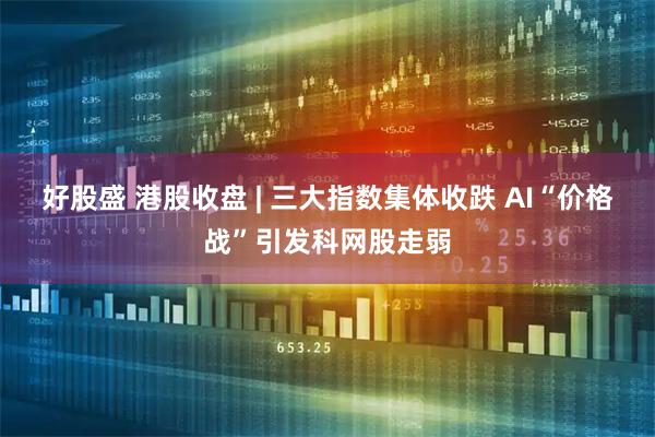 好股盛 港股收盘 | 三大指数集体收跌 AI“价格战”引发科网股走弱