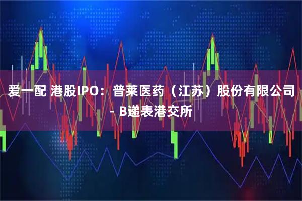 爱一配 港股IPO：普莱医药（江苏）股份有限公司- B递表港交所