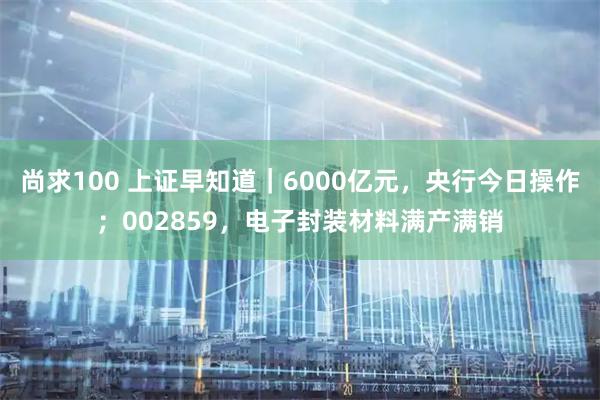 尚求100 上证早知道｜6000亿元，央行今日操作；002859，电子封装材料满产满销